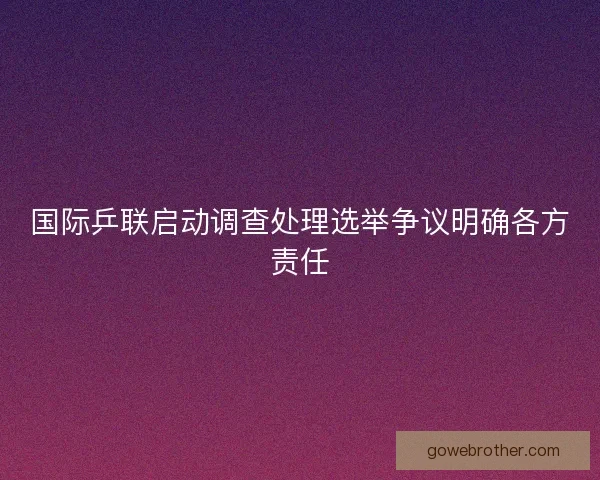 国际乒联启动调查处理选举争议明确各方责任