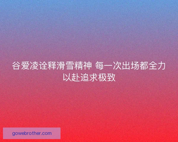 谷爱凌诠释滑雪精神 每一次出场都全力以赴追求极致