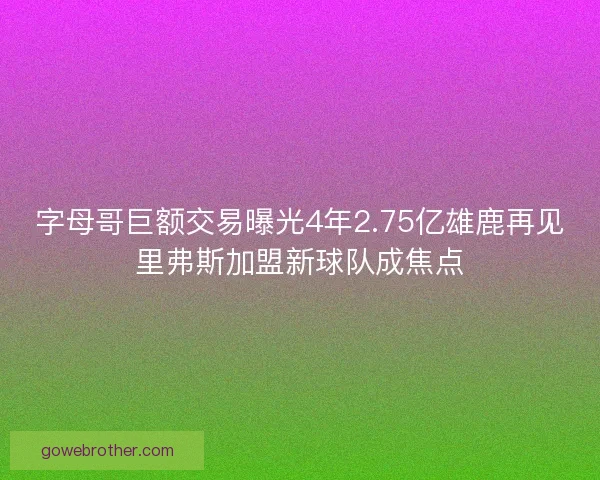 字母哥巨额交易曝光4年2.75亿雄鹿再见里弗斯加盟新球队成焦点