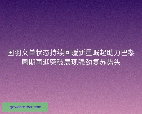 国羽女单状态持续回暖新星崛起助力巴黎周期再迎突破展现强劲复苏势头 国羽女单状态持续回暖新星崛起助力巴黎周期再迎突破展现强劲复苏势头